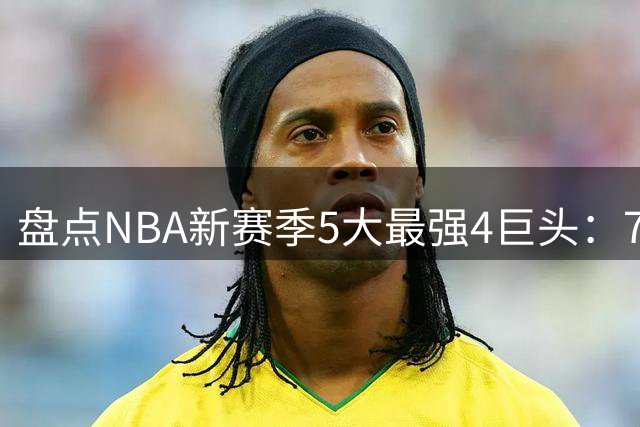 盘点NBA新赛季5大最强4巨头：76人、骑士领跑，热火、勇士上榜